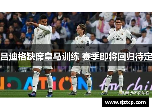 吕迪格缺席皇马训练 赛季即将回归待定